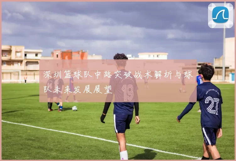 深圳篮球队中路突破战术解析与球队未来发展展望