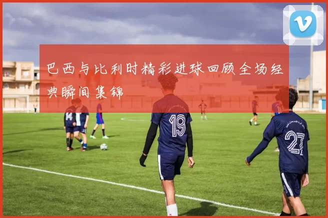 巴西与比利时精彩进球回顾全场经典瞬间集锦