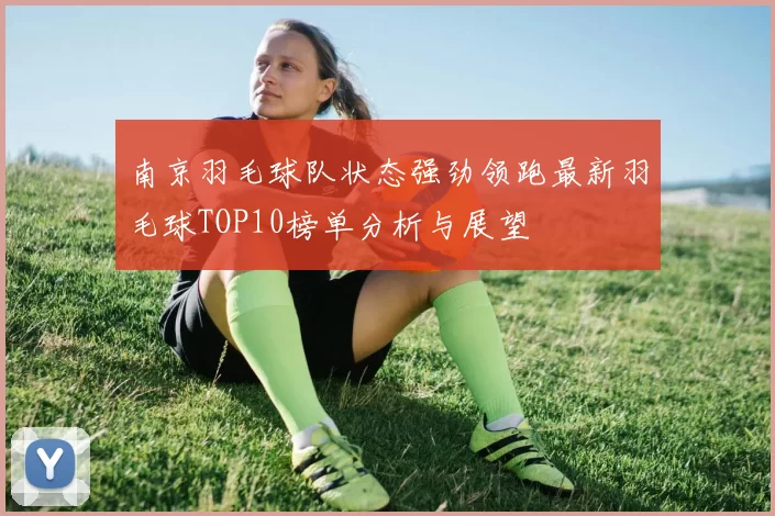 南京羽毛球队状态强劲领跑最新羽毛球TOP10榜单分析与展望