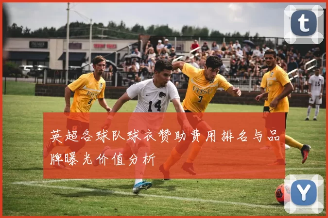 英超各球队球衣赞助费用排名与品牌曝光价值分析