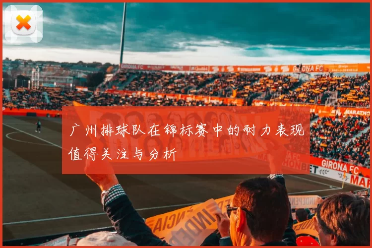 广州排球队在锦标赛中的耐力表现值得关注与分析