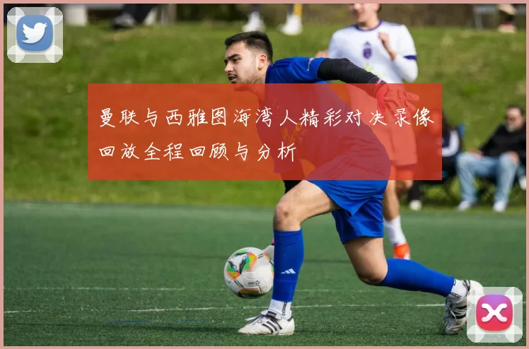 曼联与西雅图海湾人精彩对决录像回放全程回顾与分析