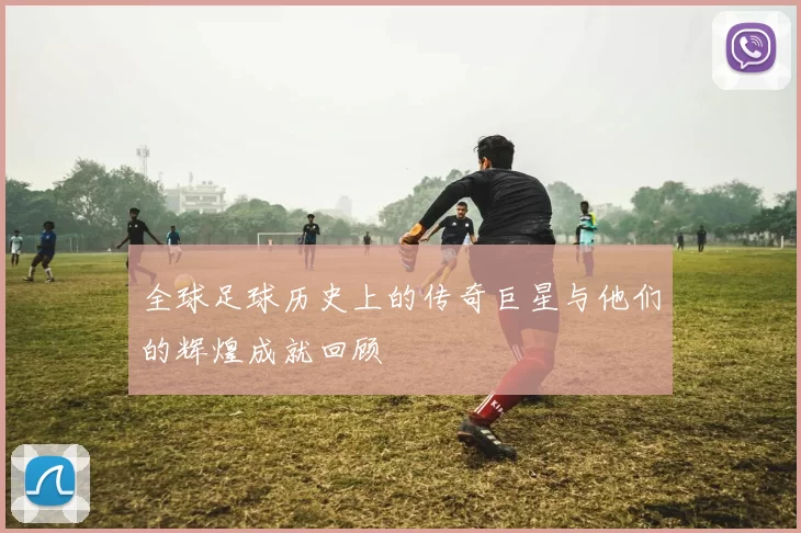 全球足球历史上的传奇巨星与他们的辉煌成就回顾
