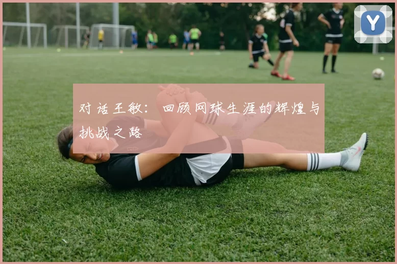 对话王敏：回顾网球生涯的辉煌与挑战之路