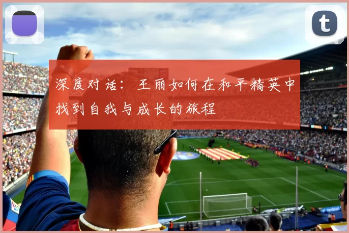 深度对话：王丽如何在和平精英中找到自我与成长的旅程