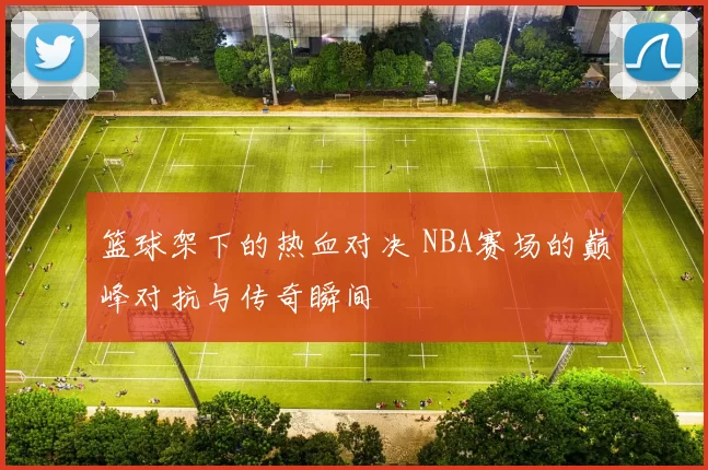 篮球架下的热血对决 NBA赛场的巅峰对抗与传奇瞬间