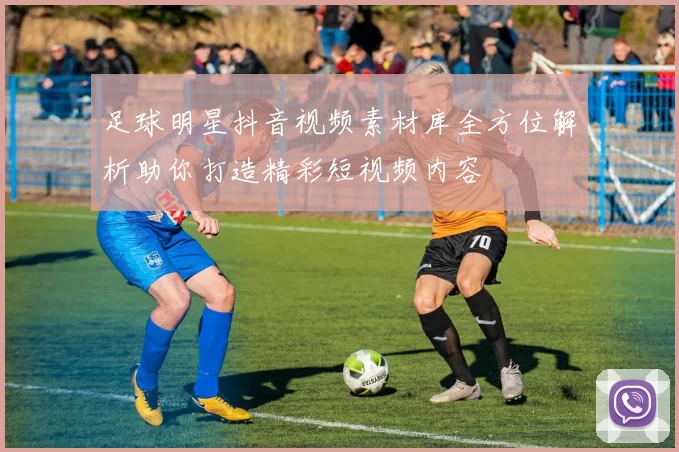 足球明星抖音视频素材库全方位解析助你打造精彩短视频内容