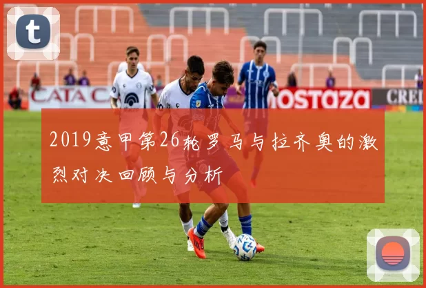 2019意甲第26轮罗马与拉齐奥的激烈对决回顾与分析
