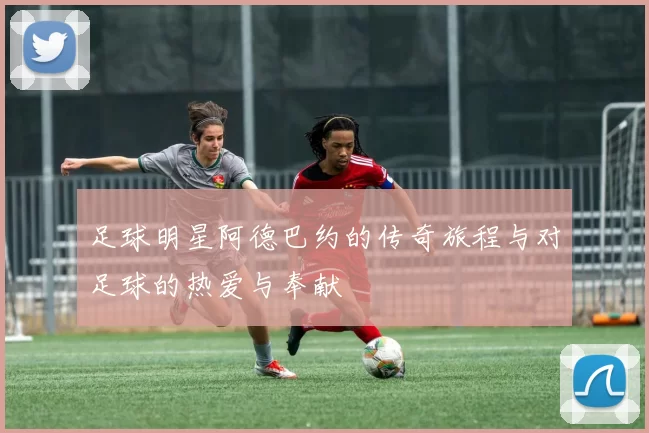 足球明星阿德巴约的传奇旅程与对足球的热爱与奉献