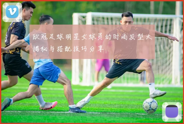 欧冠足球明星女球员的时尚发型大揭秘与搭配技巧分享