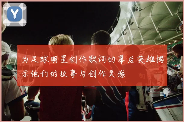 为足球明星创作歌词的幕后英雄揭示他们的故事与创作灵感