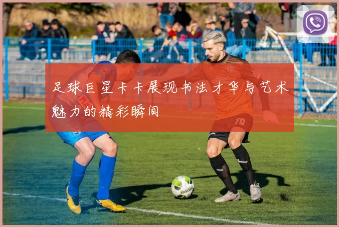 足球巨星卡卡展现书法才华与艺术魅力的精彩瞬间