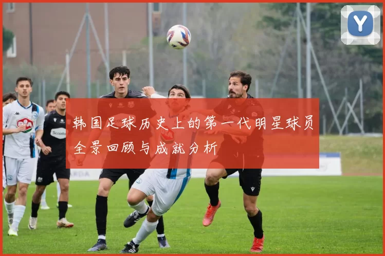 韩国足球历史上的第一代明星球员全景回顾与成就分析
