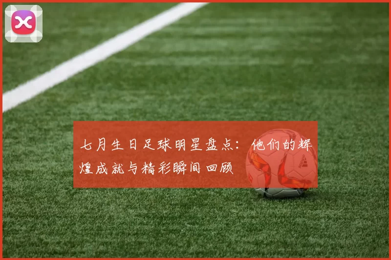 七月生日足球明星盘点：他们的辉煌成就与精彩瞬间回顾