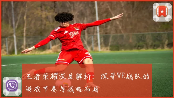 王者荣耀深度解析：探寻WE战队的游戏节奏与战略布局