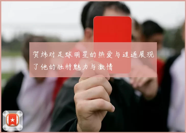 贺炜对足球明星的热爱与追逐展现了他的独特魅力与激情