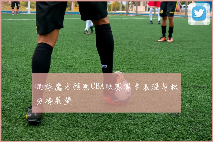 足球魔方预测CBA联赛赛季表现与积分榜展望