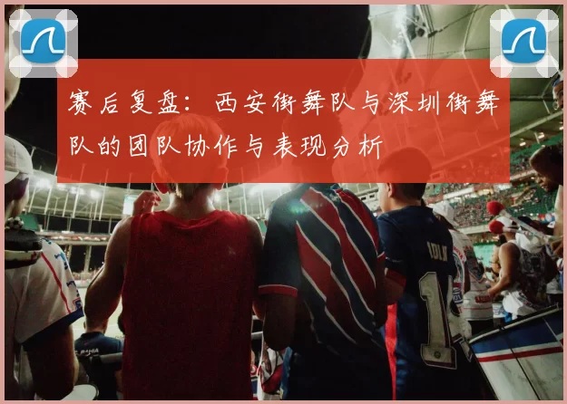 赛后复盘：西安街舞队与深圳街舞队的团队协作与表现分析