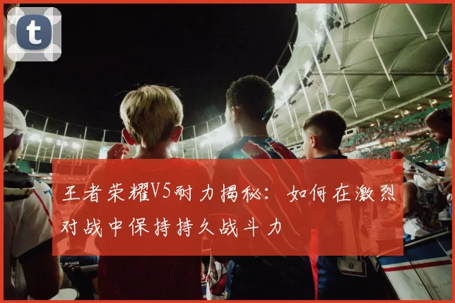 王者荣耀V5耐力揭秘：如何在激烈对战中保持持久战斗力