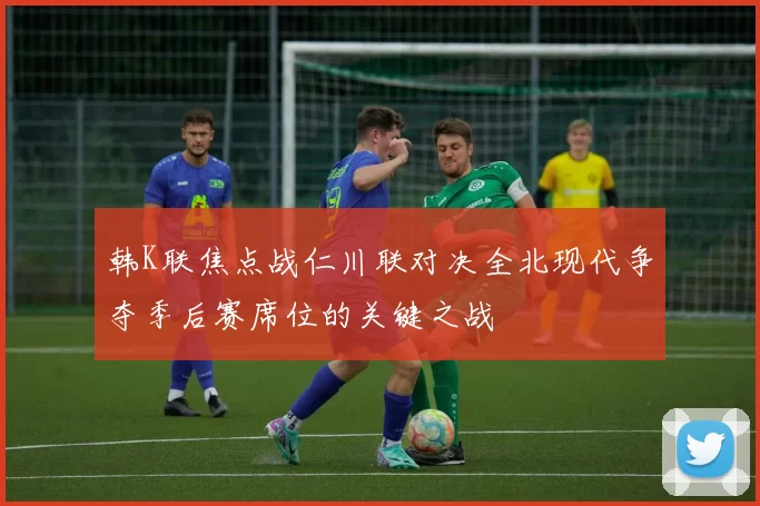 韩K联焦点战仁川联对决全北现代争夺季后赛席位的关键之战