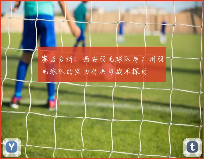 赛后分析：西安羽毛球队与广州羽毛球队的实力对决与战术探讨