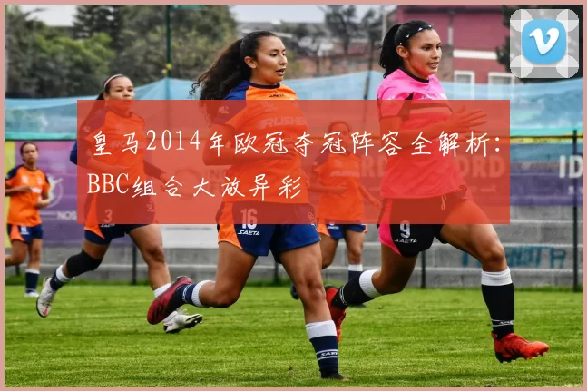 皇马2014年欧冠夺冠阵容全解析：BBC组合大放异彩