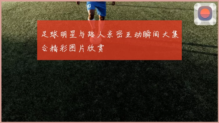 足球明星与路人亲密互动瞬间大集合精彩图片欣赏