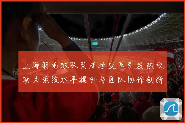 上海羽毛球队灵活性变革引发热议助力竞技水平提升与团队协作创新