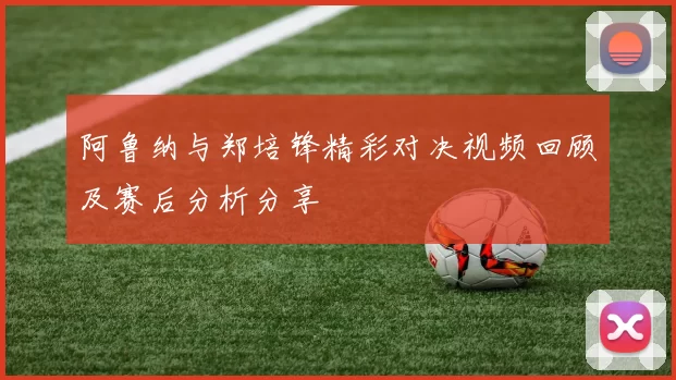 阿鲁纳与郑培锋精彩对决视频回顾及赛后分析分享