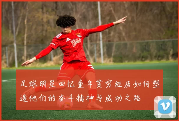 足球明星回忆童年贫穷经历如何塑造他们的奋斗精神与成功之路