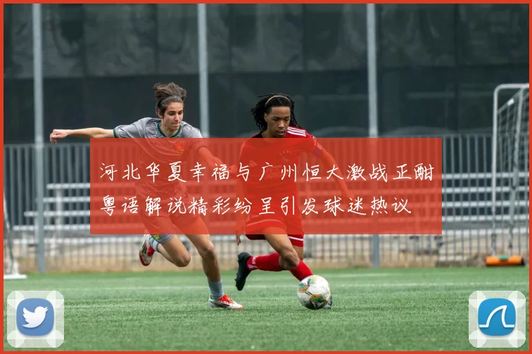 河北华夏幸福与广州恒大激战正酣粤语解说精彩纷呈引发球迷热议