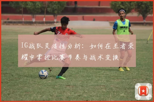 IG战队灵活性分析：如何在王者荣耀中掌控比赛节奏与战术变换