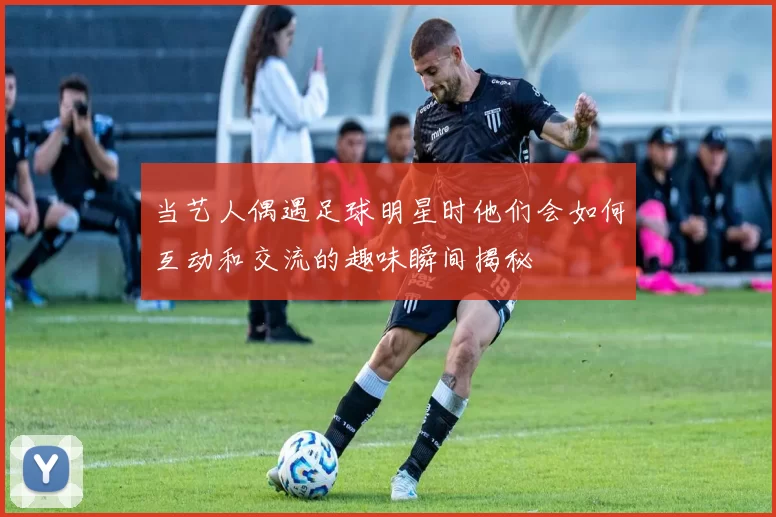 当艺人偶遇足球明星时他们会如何互动和交流的趣味瞬间揭秘