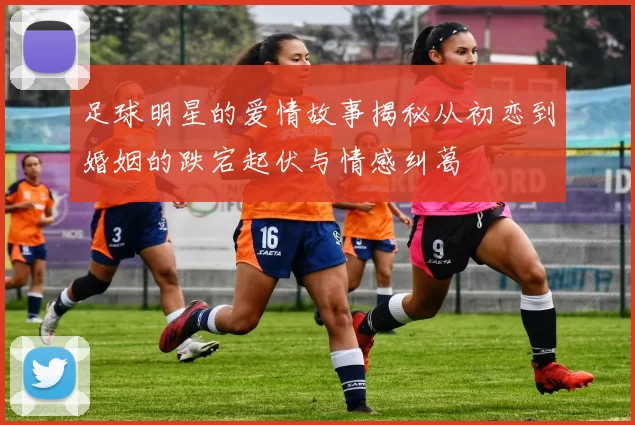 足球明星的爱情故事揭秘从初恋到婚姻的跌宕起伏与情感纠葛