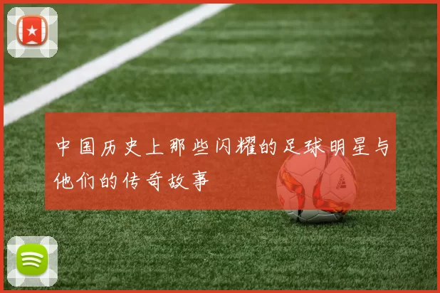 中国历史上那些闪耀的足球明星与他们的传奇故事