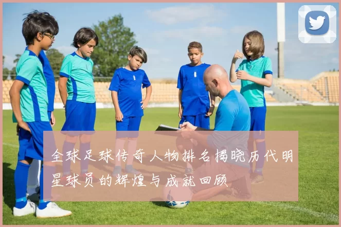 全球足球传奇人物排名揭晓历代明星球员的辉煌与成就回顾