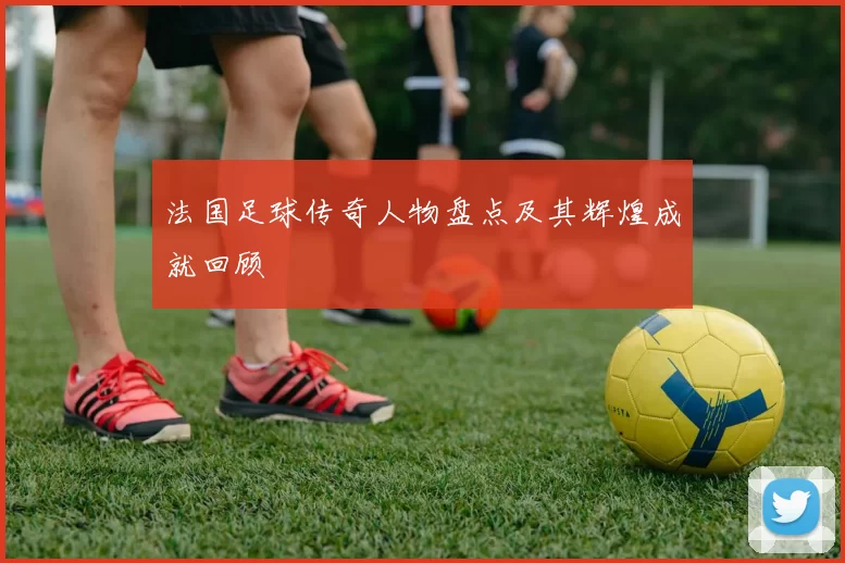 法国足球传奇人物盘点及其辉煌成就回顾