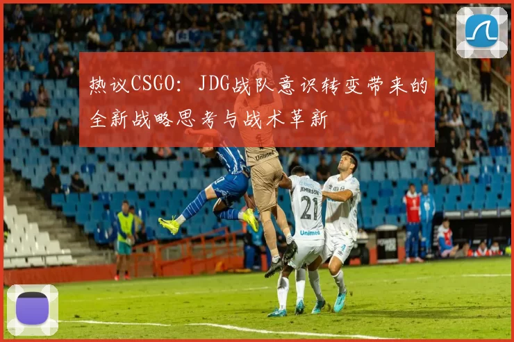 热议CSGO：JDG战队意识转变带来的全新战略思考与战术革新