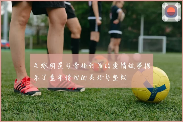 足球明星与青梅竹马的爱情故事揭示了童年情谊的美好与坚韧