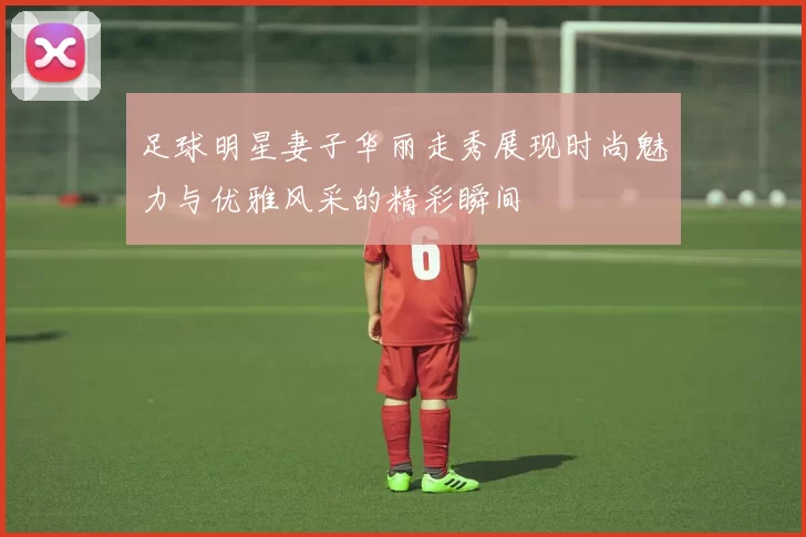 足球明星妻子华丽走秀展现时尚魅力与优雅风采的精彩瞬间