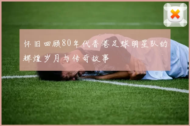 怀旧回顾80年代香港足球明星队的辉煌岁月与传奇故事