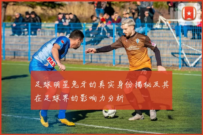 足球明星兔牙的真实身份揭秘及其在足球界的影响力分析