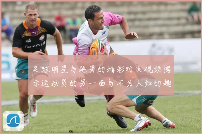 足球明星与跑男的精彩对决视频揭示运动员的另一面与不为人知的趣事