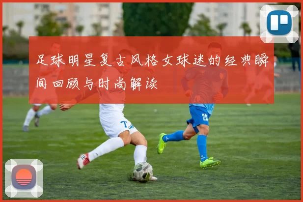 足球明星复古风格女球迷的经典瞬间回顾与时尚解读