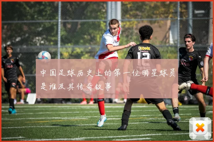 中国足球历史上的第一位明星球员是谁及其传奇故事
