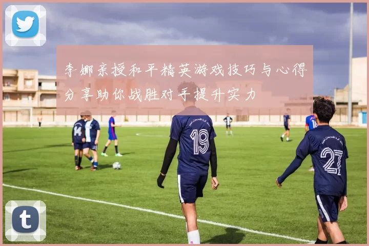 李娜亲授和平精英游戏技巧与心得分享助你战胜对手提升实力