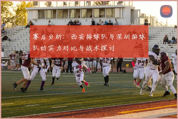 赛后分析：西安排球队与深圳排球队的实力对比与战术探讨