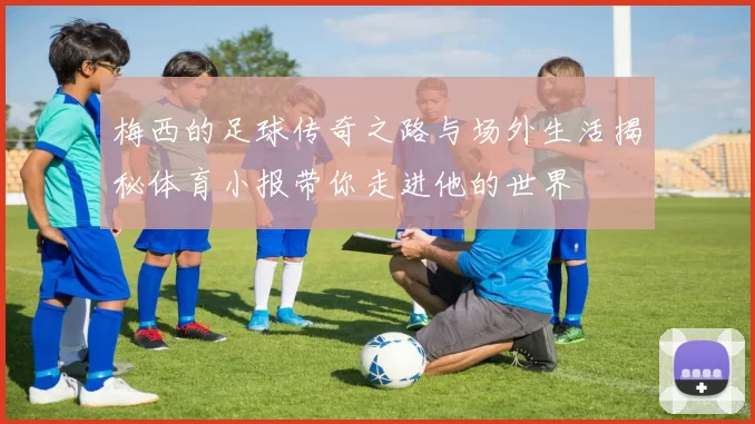 梅西的足球传奇之路与场外生活揭秘体育小报带你走进他的世界