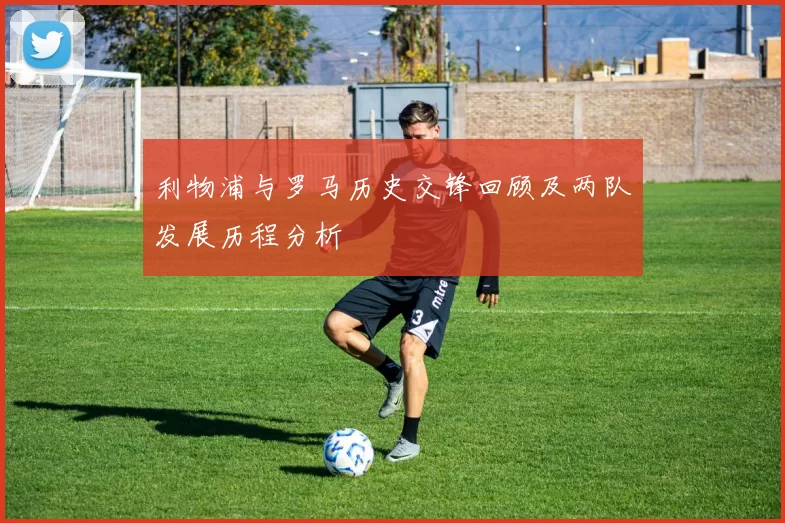 利物浦与罗马历史交锋回顾及两队发展历程分析