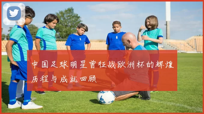 中国足球明星曾征战欧洲杯的辉煌历程与成就回顾